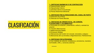 CLASIFICACIÓN
1.- DISTOCIAS DINÁMICAS O DE CONTRACCIÓN
a) Hiperactividad Uterina
b) Hipoactividad Uterina
c) Actividad Uterina Incoordinada
d) Prensa Abdominal deficiente
2.- DISTOCIAS POR ALTERACIONES DEL CANAL DE PARTO
a) Estenosis de la Pelvis
b) Distocias de Partes Blandas
3.- DISTOCIAS DE ORIGEN FETAL, DE CORDÓN,
PLACENTARIO Y LIQ AMNIOTICO
a) Anomalías de situación, presentación, actitud y variedad de
posición
b) Tamaño (Macrosomía)
c) Malformaciones fetales
d) Embarazo Múltiple
e) Alteraciones del Cordón Um (circular, brevedad y colapso)
f) Alteraciones del Liq Amniótico (Oligohidramnios, Polihidramnios
4.- DISTOCIAS POR IATROGENIA
a) Uso indebida de oxitocina, anestésicos, amniotomía, maniobra
de Kristeller, DHE, y versiones externas
 