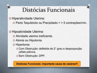 Distócias Funcionais 
O Hiperatividade Uterina: 
O Parto Taquitócito ou Precipitado = > 5 contrações/min. 
O Hipoatividade Uterina: 
O Atividade uterina ineficiente. 
O Atonia ou Hipotonia. 
O Hipertonia: 
O Com Obstrução: defletida de 2° grau e desproporção 
céfalo-pélvica. 
O Sem Obstrução: DPP. 
Distócias Funcionais: importante causa de cesárea!!! 
 