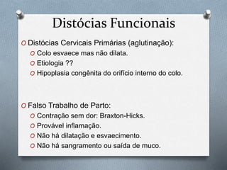 Distócias Funcionais 
O Distócias Cervicais Primárias (aglutinação): 
O Colo esvaece mas não dilata. 
O Etiologia ?? 
O Hipoplasia congênita do orifício interno do colo. 
O Falso Trabalho de Parto: 
O Contração sem dor: Braxton-Hicks. 
O Provável inflamação. 
O Não há dilatação e esvaecimento. 
O Não há sangramento ou saída de muco. 
 