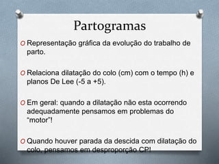 Partogramas 
O Representação gráfica da evolução do trabalho de 
parto. 
O Relaciona dilatação do colo (cm) com o tempo (h) e 
planos De Lee (-5 a +5). 
O Em geral: quando a dilatação não esta ocorrendo 
adequadamente pensamos em problemas do 
“motor”! 
O Quando houver parada da descida com dilatação do 
colo, pensamos em desproporção CP! 
 