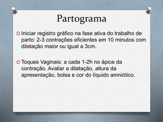 Partograma 
O Iniciar registro gráfico na fase ativa do trabalho de 
parto: 2-3 contrações eficientes em 10 minutos com 
dilatação maior ou igual a 3cm. 
O Toques Vaginais: a cada 1-2h no ápice da 
contração. Avaliar a dilatação, altura da 
apresentação, bolsa e cor do líquido amniótico. 
 