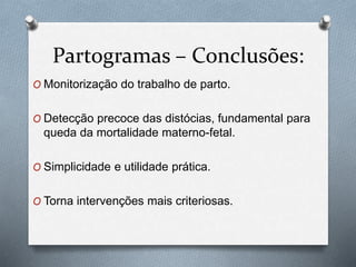 Partogramas – Conclusões: 
O Monitorização do trabalho de parto. 
O Detecção precoce das distócias, fundamental para 
queda da mortalidade materno-fetal. 
O Simplicidade e utilidade prática. 
O Torna intervenções mais criteriosas. 
 