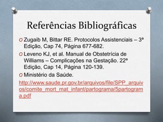 Referências Bibliográficas 
O Zugaib M, Bittar RE. Protocolos Assistenciais – 3ª 
Edição, Cap 74, Página 677-682. 
O Leveno KJ, et al. Manual de Obstetrícia de 
Williams – Complicações na Gestação. 22ª 
Edição, Cap 14, Página 120-139. 
O Ministério da Saúde. 
http://www.saude.pr.gov.br/arquivos/file/SPP_arquiv 
os/comite_mort_mat_infant/partograma/5partogram 
a.pdf 
 
