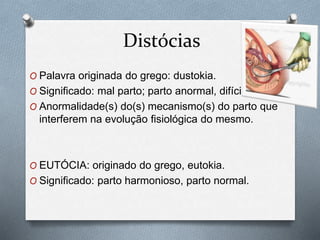 Distócias 
O Palavra originada do grego: dustokia. 
O Significado: mal parto; parto anormal, difícil. 
O Anormalidade(s) do(s) mecanismo(s) do parto que 
interferem na evolução fisiológica do mesmo. 
O EUTÓCIA: originado do grego, eutokia. 
O Significado: parto harmonioso, parto normal. 
 
