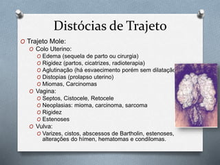 Distócias de Trajeto 
O Trajeto Mole: 
O Colo Uterino: 
O Edema (sequela de parto ou cirurgia) 
O Rigidez (partos, cicatrizes, radioterapia) 
O Aglutinação (há esvaecimento porém sem dilatação) 
O Distopias (prolapso uterino) 
O Miomas, Carcinomas 
O Vagina: 
O Septos, Cistocele, Retocele 
O Neoplasias: mioma, carcinoma, sarcoma 
O Rigidez 
O Estenoses 
O Vulva: 
O Varizes, cistos, abscessos de Bartholin, estenoses, 
alterações do hímen, hematomas e condilomas. 
 