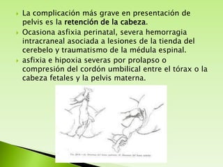 





La complicación más grave en presentación de
pelvis es la retención de la cabeza.
Ocasiona asfixia perinatal, severa hemorragia
intracraneal asociada a lesiones de la tienda del
cerebelo y traumatismo de la médula espinal.
asfixia e hipoxia severas por prolapso o
compresión del cordón umbilical entre el tórax o la
cabeza fetales y la pelvis materna.

 