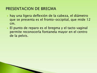 



hay una ligera deflexión de la cabeza, el diámetro
que se presenta es el fronto-occipital, que mide 12
cm.
El punto de reparo es el bregma y el tacto vaginal
permite reconocerla fontanela mayor en el centro
de la pelvis.

 