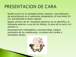 





Puede ocurrir en la variedad mento-anterior, cuyo diámetro
de presentación es el submento-bregmático, el cual mide 9,5
cm, permitiendo el parto vaginal.
Signos clínicos de dx: fontanela posterior no se identifica, la
fontanela anterior o una de las órbitas, la base de la nariz o el
mentón si.
Desproporción cefalopélvica, prematuridad, ruptura
prematura de las membranas, circulares del cordón y
anomalías fetales.

 