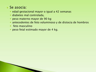 

Se asocia:







edad gestacional mayor o igual a 42 semanas
diabetes mal controlada,
peso materno mayor de 90 kg
antecedentes de feto voluminoso y de distocia de hombros
feto masculino
peso fetal estimado mayor de 4 kg.

 