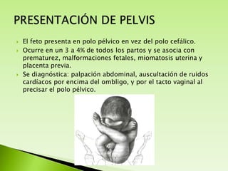 




El feto presenta en polo pélvico en vez del polo cefálico.
Ocurre en un 3 a 4% de todos los partos y se asocia con
prematurez, malformaciones fetales, miomatosis uterina y
placenta previa.
Se diagnóstica: palpación abdominal, auscultación de ruidos
cardíacos por encima del ombligo, y por el tacto vaginal al
precisar el polo pélvico.

 