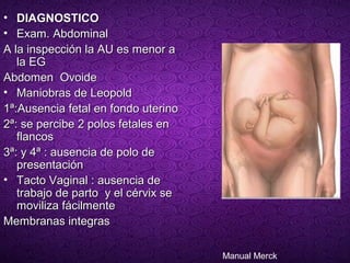 • DIAGNOSTICO
• Exam. Abdominal
A la inspección la AU es menor a
   la EG
Abdomen Ovoide
• Maniobras de Leopold
1ª:Ausencia fetal en fondo uterino
2ª: se percibe 2 polos fetales en
   flancos
3ª: y 4ª : ausencia de polo de
   presentación
• Tacto Vaginal : ausencia de
   trabajo de parto y el cérvix se
   moviliza fácilmente
Membranas integras

                                     Manual Merck
 