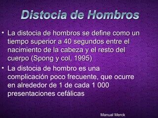 • La distocia de hombros se define como un
  tiempo superior a 40 segundos entre el
  nacimiento de la cabeza y el resto del
  cuerpo (Spong y col, 1995)
• La distocia de hombro es una
  complicación poco frecuente, que ocurre
  en alrededor de 1 de cada 1 000
  presentaciones cefálicas

                              Manual Merck
 
