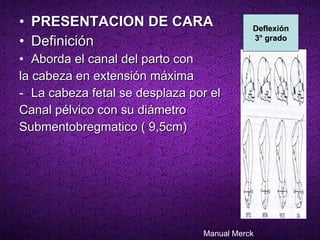 PRESENTACION DE CARA   Definición  Aborda el canal del parto con  la cabeza en extensión máxima  La cabeza fetal se desplaza por el  Canal pélvico con su diámetro  Submentobregmatico ( 9,5cm) Deflexión 3° grado Manual Merck 
