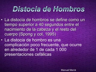 La distocia de hombros se define como un tiempo superior a 40 segundos entre el nacimiento de la cabeza y el resto del cuerpo (Spong y col, 1995) La distocia de hombro es una complicación poco frecuente, que ocurre en alrededor de 1 de cada 1 000 presentaciones cefálicas Manual Merck 
