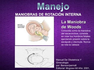 La Maniobra de Woods Conocida como la maniobra del sacacorchos, consiste en rotar los hombros fetales ejerciendo presión sobre la escápula y clavícula. Nunca se rota la cabeza Manual De Obstetricia Y Ginecologia por: Benson/pernoll Editorial: Mcgraw-hill Año: 2001, 10ª  edición) 