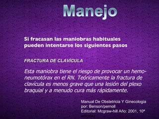 Si fracasan las maniobras habituales pueden intentarse los siguientes pasos FRACTURA DE CLAVÍCULA Esta maniobra tiene el riesgo de provocar un hemo-neumotórax en el RN. Teóricamente la fractura de clavícula es menos grave que una lesión del plexo braquial y a menudo cura más rápidamente.  Manual De Obstetricia Y Ginecologia por: Benson/pernoll Editorial: Mcgraw-hill Año: 2001, 10ª  edición) 