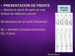 PRESENTACION DE FRENTE   Aborda el canal de parto en una Actitud de deflexión parcial  Se desplaza por el canal ofreciendo Su > diámetro Occipitomentoniano  De 13,5cm Deflexión 2° grado Manual Merck 