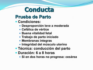 Conducta
Prueba de Parto
 Condiciones:
 Desproporción leve a moderada
 Cefálica de vértice
 Buena vitalidad fetal
 Trabajo de parto iniciado
 Membranas íntegras
 Integridad del músculo uterino
 Técnica: conducción del parto
 Duración: 6 a 8 horas
 Si en dos horas no progresa: cesárea
 