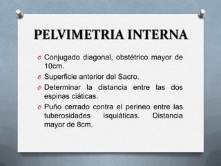 PELVIMETRIA INTERNA
O Conjugado diagonal, obstétrico mayor de
10cm.
O Superficie anterior del Sacro.
O Determinar la distancia entre las dos
espinas ciáticas.
O Puño cerrado contra el perineo entre las
tuberosidades isquiáticas. Distancia
mayor de 8cm.
 
