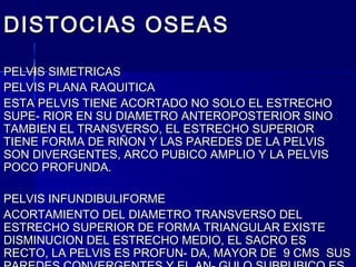 DISTOCIAS OSEASDISTOCIAS OSEAS
PELVIS SIMETRICASPELVIS SIMETRICAS
PELVIS PLANA RAQUITICAPELVIS PLANA RAQUITICA
ESTA PELVIS TIENE ACORTADO NO SOLO EL ESTRECHOESTA PELVIS TIENE ACORTADO NO SOLO EL ESTRECHO
SUPE- RIOR EN SU DIAMETRO ANTEROPOSTERIOR SINOSUPE- RIOR EN SU DIAMETRO ANTEROPOSTERIOR SINO
TAMBIEN EL TRANSVERSO, EL ESTRECHO SUPERIORTAMBIEN EL TRANSVERSO, EL ESTRECHO SUPERIOR
TIENE FORMA DE RIÑON Y LAS PAREDES DE LA PELVISTIENE FORMA DE RIÑON Y LAS PAREDES DE LA PELVIS
SON DIVERGENTES, ARCO PUBICO AMPLIO Y LA PELVISSON DIVERGENTES, ARCO PUBICO AMPLIO Y LA PELVIS
POCO PROFUNDA.POCO PROFUNDA.
PELVIS INFUNDIBULIFORMEPELVIS INFUNDIBULIFORME
ACORTAMIENTO DEL DIAMETRO TRANSVERSO DELACORTAMIENTO DEL DIAMETRO TRANSVERSO DEL
ESTRECHO SUPERIOR DE FORMA TRIANGULAR EXISTEESTRECHO SUPERIOR DE FORMA TRIANGULAR EXISTE
DISMINUCION DEL ESTRECHO MEDIO, EL SACRO ESDISMINUCION DEL ESTRECHO MEDIO, EL SACRO ES
RECTO, LA PELVIS ES PROFUN- DA, MAYOR DE 9 CMS SUSRECTO, LA PELVIS ES PROFUN- DA, MAYOR DE 9 CMS SUS
 