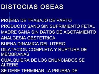 DISTOCIAS OSEASDISTOCIAS OSEAS
PRUEBA DE TRABAJO DE PARTOPRUEBA DE TRABAJO DE PARTO
PRODUCTO SANO SIN SUFRIMIENTO FETALPRODUCTO SANO SIN SUFRIMIENTO FETAL
MADRE SANA SIN DATOS DE AGOTAMIENTOMADRE SANA SIN DATOS DE AGOTAMIENTO
ANALGESIA OBSTETRICAANALGESIA OBSTETRICA
BUENA DINAMICA DEL UTEROBUENA DINAMICA DEL UTERO
DILATACION COMPLETA Y RUPTURA DEDILATACION COMPLETA Y RUPTURA DE
MEMBRANASMEMBRANAS
CUALQUIERA DE LOS ENUNCIADOS SECUALQUIERA DE LOS ENUNCIADOS SE
ALTEREALTERE
SE DEBE TERMINAR LA PRUEBA DESE DEBE TERMINAR LA PRUEBA DE
 
