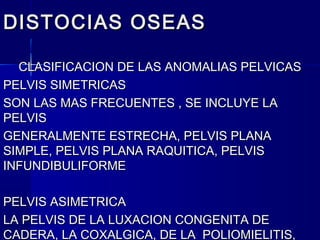 DISTOCIAS OSEASDISTOCIAS OSEAS
CLASIFICACION DE LAS ANOMALIAS PELVICASCLASIFICACION DE LAS ANOMALIAS PELVICAS
PELVIS SIMETRICASPELVIS SIMETRICAS
SON LAS MAS FRECUENTES , SE INCLUYE LASON LAS MAS FRECUENTES , SE INCLUYE LA
PELVISPELVIS
GENERALMENTE ESTRECHA, PELVIS PLANAGENERALMENTE ESTRECHA, PELVIS PLANA
SIMPLE, PELVIS PLANA RAQUITICA, PELVISSIMPLE, PELVIS PLANA RAQUITICA, PELVIS
INFUNDIBULIFORMEINFUNDIBULIFORME
PELVIS ASIMETRICAPELVIS ASIMETRICA
LA PELVIS DE LA LUXACION CONGENITA DELA PELVIS DE LA LUXACION CONGENITA DE
CADERA, LA COXALGICA, DE LA POLIOMIELITIS,CADERA, LA COXALGICA, DE LA POLIOMIELITIS,
 