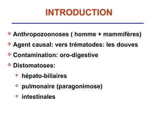 INTRODUCTION

 Anthropozoonoses       ( homme + mammifères)
 Agent   causal: vers trématodes: les douves
 Contamination:     oro-digestive
 Distomatoses:

     hépato-biliaires
     pulmonaire (paragonimose)
     intestinales
 