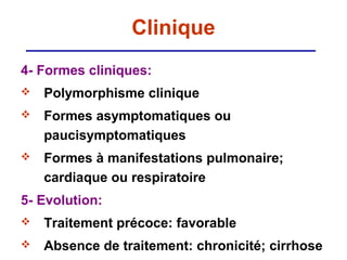 Clinique
4- Formes cliniques:
   Polymorphisme clinique
   Formes asymptomatiques ou
    paucisymptomatiques
   Formes à manifestations pulmonaire;
    cardiaque ou respiratoire
5- Evolution:
   Traitement précoce: favorable
   Absence de traitement: chronicité; cirrhose
 