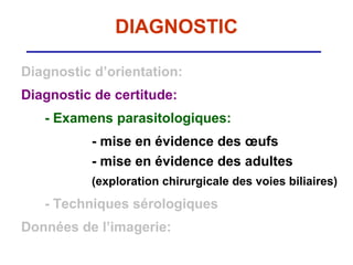 DIAGNOSTIC

Diagnostic d’orientation:
Diagnostic de certitude:
   - Examens parasitologiques:
          - mise en évidence des œufs
          - mise en évidence des adultes
          (exploration chirurgicale des voies biliaires)
   - Techniques sérologiques
Données de l’imagerie:
 