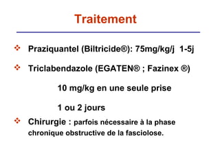 Traitement

 Praziquantel (Biltricide®): 75mg/kg/j 1-5j

 Triclabendazole (EGATEN® ; Fazinex ®)

           10 mg/kg en une seule prise

           1 ou 2 jours
 Chirurgie : parfois nécessaire à la phase
   chronique obstructive de la fasciolose.
 