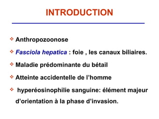 INTRODUCTION

 Anthropozoonose

 Fasciola   hepatica : foie , les canaux biliaires.
 Maladie    prédominante du bétail
 Atteinte   accidentelle de l’homme
   hyperéosinophilie sanguine: élément majeur
    d’orientation à la phase d’invasion.
 