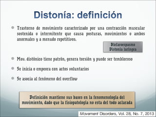  Trastorno de movimiento caracterizado por una contracción muscular 
sostenida o intermitente que causa posturas, movimientos o ambos 
anormales y a menudo repetitivos. 
Blefaroespasmo 
Distonía laríngea 
 Mov. distónico tiene patrón, genera torsión y puede ser tembloroso 
 Se inicia o empeora con actos voluntarios 
 Se asocia al fenómeno del overflow 
Definición mantiene sus bases en la fenomenología del 
movimiento, dado que la fisiopatología no esta del todo aclarada 
 