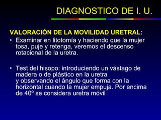 DIAGNOSTICO DE I. U.  VALORACIÓN DE LA MOVILIDAD URETRAL:    Examinar en litotomía y haciendo que la mujer tosa, puje y retenga, veremos el descenso rotacional de la uretra.  Test del hisopo: introduciendo un vástago de madera o de plástico en la uretra y observando el ángulo que forma con la horizontal cuando la mujer empuja. Por encima de 40º se considera uretra móvil 