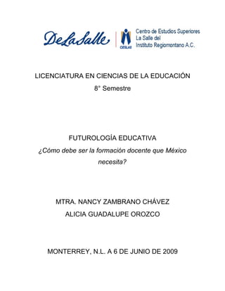 LICENCIATURA EN CIENCIAS DE LA EDUCACIÓN
                 8° Semestre




         FUTUROLOGÍA EDUCATIVA
¿Cómo debe ser la formación docente que México
                  necesita?




     MTRA. NANCY ZAMBRANO CHÁVEZ
        ALICIA GUADALUPE OROZCO




   MONTERREY, N.L. A 6 DE JUNIO DE 2009
 