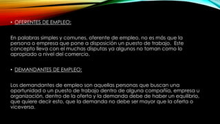 • OFERENTES DE EMPLEO:
En palabras simples y comunes, oferente de empleo, no es más que la
persona o empresa que pone a disposición un puesto de trabajo. Este
concepto lleva con el muchas disputas ya algunos no toman como lo
apropiado a nivel del comercio.
• DEMANDANTES DE EMPLEO:
Los demandantes de empleo son aquellas personas que buscan una
oportunidad o un puesto de trabajo dentro de alguna compañía, empresa u
organización, dentro de la oferta y la demanda debe de haber un equilibrio,
que quiere decir esto, que la demanda no debe ser mayor que la oferta o
viceversa.
 