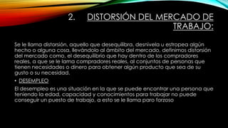 2. DISTORSIÓN DEL MERCADO DE
TRABAJO:
Se le llama distorsión, aquello que desequilibra, desnivela u estropea algún
hecho o alguna cosa, llevándolo al ámbito del mercado, definimos distorsión
del mercado como, el desequilibrio que hay dentro de los compradores
reales, a que se le lama compradores reales, al conjuntos de personas que
tienen necesidades o dinero para obtener algún producto que sea de su
gusto o su necesidad.
• DESEMPLEO
El desempleo es una situación en la que se puede encontrar una persona que
teniendo la edad, capacidad y conocimientos para trabajar no puede
conseguir un puesto de trabajo, a esto se le llama paro forzoso
 