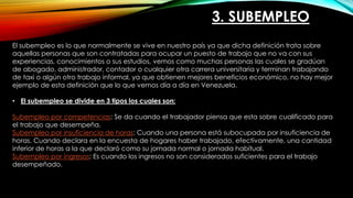 3. SUBEMPLEO
El subempleo es lo que normalmente se vive en nuestro país ya que dicha definición trata sobre
aquellas personas que son contratadas para ocupar un puesto de trabajo que no va con sus
experiencias, conocimientos o sus estudios, vemos como muchas personas las cuales se gradúan
de abogado, administrador, contador o cualquier otra carrera universitaria y terminan trabajando
de taxi o algún otro trabajo informal, ya que obtienen mejores beneficios económico, no hay mejor
ejemplo de esta definición que lo que vemos día a día en Venezuela.
• El subempleo se divide en 3 tipos los cuales son:
Subempleo por competencias: Se da cuando el trabajador piensa que esta sobre cualificado para
el trabajo que desempeña.
Subempleo por insuficiencia de horas: Cuando una persona está subocupada por insuficiencia de
horas. Cuando declara en la encuesta de hogares haber trabajado, efectivamente, una cantidad
inferior de horas a la que declaró como su jornada normal o jornada habitual.
Subempleo por ingresos: Es cuando los ingresos no son considerados suficientes para el trabajo
desempeñado.
 