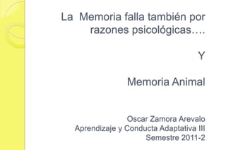 La Memoria falla también por
    razones psicológicas….

                                    Y

                Memoria Animal


                Oscar Zamora Arevalo
  Aprendizaje y Conducta Adaptativa III
                     Semestre 2011-2
 