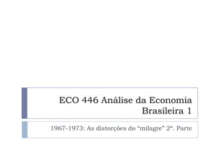 ECO 446 Análise da Economia
Brasileira 1
1967-1973: As distorções do “milagre” 2ª. Parte
 