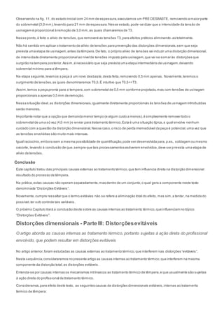 Observando na fig. 11, do estado inicial com 24 mm de espessura,executamos um PRÉ DESBASTE, removendo a maior parte
do sobremetal (3,0 mm),levando para 21 mm de espessura.Nesse estado,pode-se dizer que a intensidade da tensão de
usinagem é proporcional à remoção de 3,0 mm,as quais chamaremos de T3.
Nesse ponto,é feito o alívio de tensões,que removerá as tensões T3,para efeitos práticos eliminando -as totalmente.
Não há sentido em aplicar o tratamento de alívio de tensões para prevenção das distorçòes dimensionais,sem que seja
prevista uma etapa de usinagem,antes da têmpera.De fato, o próprio alívio de tensòes vai induzir uma distorção dimensional,
de intensidade diretamente proporcional ao nível de tensões imposto pela usinagem,que vai se somar às distorçòes que
surgirão na tempera posterior.Assim,é necessário que seja prevista uma etapa intermediária de usinagem,deixando
sobremtal mínimo para a têmpera.
Na etapa seguinte,levamos a peça à um novo desbaste,desta feita,removendo 0,5 mm apenas. Novamente,teremos o
surgimento de tensões,as quais denominaremos T0,5.É intuitivo que T0,5<<T3.
Assim,temos a peça pronta para a tempera,com sobremetal de 0,5 mm conforme projetado,mas com tensões de usinagem
proporcionais a apenas 0,5 mm de remoção.
Nessa situação ideal,as distorções dimensionais,igualmente diretamente proporcionais às tensões de usinagem introduzidas
serão menores.
Importante notar que a opção que demanda menor tempo (e algum custo a menos),é simplesmente remover todo o
sobremetal de uma só vez (4,0 mm) e enviar para tratamento térmico.Esta é uma situação típica,a qual envolve nenhum
cuidado com a questão da distorção dimensional.Nesse caso,o risco de perda irremediável da peça é potencial,uma vez que
as tensões envolvidas são muito mais intensas.
Igual raciocínio,embora sem a mesma possibilidade de quantificação,pode ser desenvolvida para,p.ex., soldagem ou mesmo
oxicorte, levando á conclusão de que,sempre que tais processamentos estiverem envolvidos,deve ser p revista uma etapa de
alivio de tensões.
Conclusão
Este capítulo tratou das principais causas externas ao tratamento térmico,que tem influencia direta na distorção dimensional
resultado do processo de têmpera.
Na prática,estas causas não operam separadamente,mas dentro de um conjunto,o qual gera a componente neste texto
denominada “Distorções Evitáveis”.
Novamente,cumpre ressaltar que o termo evitávies não se refere a eliminação total do efeito, mas sim,a tentar, na medida do
possível,ter sob controle tais variáveis.
O próximo Capitulo trará a conclusão deste sobre as causas internas ao tratamento térmico,que influenciam no tópico
“Distorções Evitáveis”.
Distorções dimensionais - Parte III: Distorçõesevitáveis
O artigo aborda as causas internas ao tratamento térmico, portanto sujeitas à ação direta do profissional
envolvido, que podem resultar em distorções evitáveis
No artigo anterior,foram estudadas as causas externas ao tratamento térmico,que interferem nas distorções “evitáveis”.
Nesta sequência,consideraremos no presente artigo as causas internas ao tratamento térmico,que interferem na mesma
componente da distorção total,as distorções evitáveis.
Entenda-se por causas internas os mecanismos intrínsecos ao tratamento térmico de têmpera,e que usualmente são sujeitas
à ação direta do profissional de tratamento térmico.
Consideramos,para efeito deste texto, as seguintes causas de distorções dimensionais evitáveis,internas ao tratamento
térmico de têmpera:
 