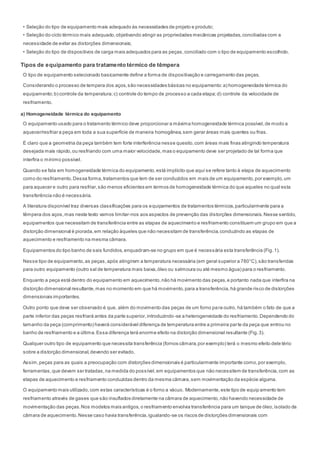 • Seleção do tipo de equipamento mais adequado às necessidades de projeto e produto;
• Seleção do ciclo térmico mais adequado,objetivando atingir as propriedades mecânicas projetadas,conciliadas com a
necessidade de evitar as distorções dimensionais;
• Seleção do tipo de dispositivos de carga mais adequados para as peças,conciliado com o tipo de equipamento escolhido.
Tipos de equipamento para tratamento térmico de têmpera
O tipo de equipamento selecionado basicamente define a forma de dispositivação e carregamento das peças.
Considerando o processo de tempera dos aços,são necessidades básicas no equipamento:a) homogeneidade térmica do
equipamento;b) controle da temperatura;c) controle do tempo de processo a cada etapa;d) controle da velocidade de
resfriamento.
a) Homogeneidade térmica do equipamento
O equipamento usado para o tratamento térmico deve proporcionar a máxima homogeneidade térmica possível,de modo a
aquecer/resfriar a peça em toda a sua superfície de maneira homogênea,sem gerar áreas mais quentes ou frias.
É claro que a geometria da peça também tem forte interferência nesse quesito,com áreas mais finas atingindo temperatura
desejada mais rápido,ou resfriando com uma maior velocidade,mas o equipamento deve ser projetado de tal forma que
interfira o mínimo possível.
Quando se fala em homogeneidade térmica do equipamento,está implícito que aqui se refere tanto à etapa de aquecimento
como do resfriamento.Dessa forma,tratamentos que tem de ser conduzidos em mais de um equipamento,por exemplo,um
para aquecer e outro para resfriar,são menos eficientes em termos de homogeneidade térmica do que aqueles no qual esta
transferência não é necessária.
A literatura disponível traz diversas classificações para os equipamentos de tratamentos térmicos,particularmente para a
têmpera dos aços,mas neste texto vamos limitar-nos aos aspectos de prevenção das distorções dimensionais.Nesse sentido,
equipamentos que necessitam de transferência entre as etapas de aquecimento e resfriamento constituem um grupo em que a
distorção dimensional é piorada,em relação àqueles que não necessitam de transferência,conduzindo as etapas de
aquecimento e resfriamento na mesma câmara.
Equipamentos do tipo banho de sais fundidos,enquadram-se no grupo em que é necessária esta transferência (Fig.1).
Nesse tipo de equipamento,as peças,após atingirem a temperatura necessária (em geral superior a 780°C),são transferidas
para outro equipamento (outro sal de temperatura mais baixa,óleo ou salmoura ou até mesmo água) para o resfriamento.
Enquanto a peça está dentro do equipamento em aquecimento,não há movimento das peças,e portanto nada que interfira na
distorção dimensional resultante,mas no momento em que há movimento,para a transferência,há grande risco de distorções
dimensionais importantes.
Outro ponto que deve ser observado é que, além do movimento das peças de um forno para outro, há também o fato de que a
parte inferior das peças resfriará antes da parte superior,introduzindo-se a heterogeneidade do resfriamento.Dependendo do
tamanho da peça (comprimento) haverá considerável diferença de temperatura entre a primeira parte da peça que entrou no
banho de resfriamento e a última.Essa diferença terá enorme efeito na distorção dimensional resultante (Fig.3).
Qualquer outro tipo de equipamento que necessita transferência (fornos câmara,por exemplo) terá o mesmo efeito dele tério
sobre a distorção dimensional,devendo ser evitado.
Assim,peças para as quais a preocupação com distorções dimensionais é particularmente importante como,por exemplo,
ferramentas,que devem ser tratadas,na medida do possível,em equipamentos que não necessitem de transferência,com as
etapas de aquecimento e resfriamento conduzidas dentro da mesma câmara,sem movimentação da espécie alguma.
O equipamento mais utilizado,com estas características é o forno a vácuo. Modernamente,este tipo de equip amento tem
resfriamento através de gases que são insuflados diretamente na câmara de aquecimento,não havendo necessidade de
movimentação das peças.Nos modelos mais antigos,o resfriamento envolvia transferência para um tanque de óleo,isolado da
câmara de aquecimento.Nesse caso havia transferência,igualando-se os riscos de distorções dimensionais com
 