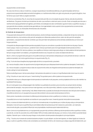 equipamentos convencionais.
No caso dos fornos a vácuo modernos,a carga é aquecida por resistências elétricas,em geral dispostas de forma a
proporcionar aquecimento extremamente homogêneo,e o resfriamento é feito com gás sob pressão,em geral nitrogênio,mas
há fornos que usam hélio ou argônio também.
Em termos construtivos (Fig.4), esse tipo de equipamento permite uma circulação de gases intensa,atra vés de potentes
ventiladores.Os gases circulam por trocadores de calor,que resfriam e retornam para o circuito. Esta concepção permite que o
resfriamento seja igualmente homogêneo,permitindo uma extração de calor controlada e igual em toda a superfície da peça, o
que garante descontadas características geométricas,homogeneidade muito superior à dos equipamentos convencionais.
Consequentemente,as distorções dimensionais são reduzidas.
b) Controle da temperatura
O equipamento deve permitir controle de temperatura,dentro de faixas bastante estreitas,a depender do tipo de serviço de
tratamento térmico,de maneira a não permitir variações em diferentes partes do forno.alem de não permitir variações
apreciáveis,o equipamento deve ter controles que não permitam temperaturas acima da faixa estabelecida,ao menos por
longos períodos.
A respeito da ultrapassagem da temperatura ajustada,há que se considerar a questão da inércia térmica da peça.Quanto
maior a peça, maior a sua massa,e, portanto maior o tempo que levará para homogeneização da temperatura entre a
superfície e o núcleo.Em termos práticos,isso significa um tempo muito longo para atingir um dado patamar de temperatura e
tempos longos devem ser evitados, principalmente devido à seu impacto nos custos do tratamento térmico.
Assim,o forno é programado para gerar uma potência tal que a temperatura ultrapassa por curto período de tempo o valor de
patamar ajustado,de modo a ganhar tempo no aquecimento (Fig. 5).
A Fig. 5 simula duas situações de programação de forno no aquecimento,possíveis:
(a): nessa situação,a taxa de aquecimento é programada para que ultrapasse levemente o patamar desejado (“overshoot”);
(b): nessa situação,o programa reduza taxa de aquecimento antes da chegada da temperatura ao patamar desejado,de
modo a atingi-lo mais lentamente.
Nota-se pela figura que o tempo para atingir a temperatura de patamar no caso a é significativamente menor que no caso b.
A Fig. 6 ilustra um caso real,em que o “overshooting” foi ajustado para o ultimo patamar de aquecimento.
Importante notar que a ultrapassagem da temperatura é realmente muito pequena,sendo projetada de forma a não interferir na
qualidade final da peça.
De um modo geral,essa ultrapassagem não interfere na qualidade do produto,pois encontra-se sempre dentro da faixa
admissível de variação, mas para normas mais rigorosas,isso não é permitido,voltando-se para a situação (b) da Fig. 5.
Apesar desta situação,“overshooting” não afetar diretamente a questão da distorção dimensional,ela é útil para demonstrar a
importância de termos um equipamento que permita controle muito acurado da temperatura do forno.
Outro ponto importante a considerar é a diferença de temperaturas entre superfície (s) e núcleo (n), da peça.
A questão torna-se mais importante na medida em que a peça fica maior,havendo grande inércia térmica associada.
Para o sucesso do tratamento térmico,em termos microestruturais,é importante que o núcleo da peça atinj a a temperatura
desejada,mas sem que a superfície fique submetida à altas temperaturas por tem excessivo,para evitar, por exemplo,
crescimento de grão,que poderá influenciar nas propriedades mecânicas após tratamento térmico.
Assim,torna-se importante termos um equipamento que permita controlar a diferença de temperatura entre superfície e núcleo,
a ponto de, se não for possível uma uniformidade 100% em toda a extensão da peça, ao menos o mais próximo possível desse
objetivo. Garantir que o núcleo da peça chegou muito próximo da temperatura desejada é o principal objetivo.
A Fig. 7 ilustra uma maneira de controle bastante simples,no qual utilizam -se dois termopares,um deles ligado ao núcleo da
peça, e outro à superfície.Ambos são conectados ao controlador do forno,de maneira que a etapa seguinte do tratamento,por
 