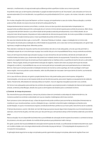 exemplo,o resfriamento,só seja acionado após a diferença entre superfície e núcleo ser a menor possível.
Importante notar que os termopares (chamados no jargão do tratamento térmico de “de arraste”),são colocados em furos de
aproximadamente 5,0 mm de diâmetro,na superfície à uma profundidade de 5,0 mm,e para o de núcleo,indo até o centro da
peça.
Em muitas situações não é possível fazerem-se furos na peça,principalmente no caso do núcleo.Nessa situação,o controle
pode ser feito através de corpos de prova de tamanho adequado (Fig.8).
Independentemente da maneira como é feito o controle, torna-se claro que ele é absolutamente indispensável,e o
equipamento escolhido deve permitir a colocação de um número mínimo de termopares para controle do processo.Além disso,
o equipamento também deve ter sua uniformidade de temperatura avaliada periodicamente,e isso é feito através de um
conjunto maior de termopares,dispostos em toda a extensão da câmara de aquecimento,de modo a possibilitar a medição da
temperatura em função do tempo para a maior quantidade de pontos do forno possível.
No caso da indústria de óleo e gás,a norma API – American Petroleum Institute – exige a instalação de no mínimo oito
termopares de arraste para a avaliação da uniformidade do equipamento.Já no caso das normas aeroespaciais,em geral mais
rigorosas,a exigência atinge doze diferentes pontos.
Para atender a este tipo de requisito,banhos de sais fundidos não são os mais adequados,uma vez que não permitem a
instalação sequer de um único termopar na peça.Isso senão não por uma impossibilidade física,mas pu ramente econômica.
Caso um termopar de arraste seja colocado na peça,no caso de banhos de sais fundidos,ele terá de ser levado até um
medidor/coletor de dados,que,obviamente não poderá ser instalado dentro do equipamento.Ficando fora,necessariamente
haverá uma região do termopar de arraste que ficará exatamente na interface entre a superfície do banho de sal e a atmosfera
externa. Nessa região,devido principalmente è evolução de oxigênio, haverá sério dano ao próprio termopar de arraste
(chegando a cortá-lo), impossibilitando seu uso ao menos pelo tempo necessário para acompanhamento de um tratamento
térmico.Claro que é sempre possível a instalação de tubos de inconel ou outra superliga,de modo a proteger o termopar
nessa região,mas isso pode ter custos elevados,além da dificuldade de manusear o termopar dentro do banho,aumentando
os riscos de segurança.
Já no caso de fornos câmara,em geral o projeto destes fornos não prevê saídas para os termopares,obrigando a
improvisações,uma vez que os termopares terão de sair da câmara quente,para serem ligados ao equipamento de coleta de
dados.Novamente,dificuldades de natureza prática se impõem,mas em algumas situações é possível o seu controle.
Os fornos mais adequados para este tipo de controle são aqueles cujo projeto já prevê a instalação de diversos termopares de
arraste,contendo juntas/flanges,através dos quais os termopares são levados para o controlador do forno.
c) Controle do tempo de processo
Da mesma forma que a temperatura,o tempo de processo deve ser controlado a cada etapa do tratamento térmico,de
maneira a podermos controlar a velocidade com que as reações metalúrgicas e térmicas ocorrem.
Num processo como a tempera do aço, a fase de aquecimento pode contribuir para aumentar as distorções dimensionais na
medida em que,durante esta fase,ocorre a dilatação do aço, e também a transformação metalúrgica conhecida como
austenitização,no qual a microestrutura original,constituída de ferrita e perlita na sua maior parte, trans forma-se em austenita.
O tempo de processo,a priori,não deve ser nem tão longo que possa causar algum dano à peça e/ou sua microestrutura (por
exemplo,crescimento de grão),nem tão curto que não permita que a temperatura atinja uniformemente a extensão possível da
peça.
Nessa situação,há uma dependência direta entre a possibilidade de colocação de termopares de arraste e o controle do tempo
do processo,uma vez que é através da medida da temperatura que poderemos medir o tempo.
Em geral, quando não há possibilidade de colocação de termopares de arraste,os profissionais de tratamentos térmicos usam
um modelo simples,com uma regra relacionando a dimensão da peça ao tempo:1,0 hora/polegada de espessura ou 3,0
minutos/mm de espessura.
A aplicação desta regra torna-se algo complicada quando a geometria da peça é complexa,alternando regiões finas com
 