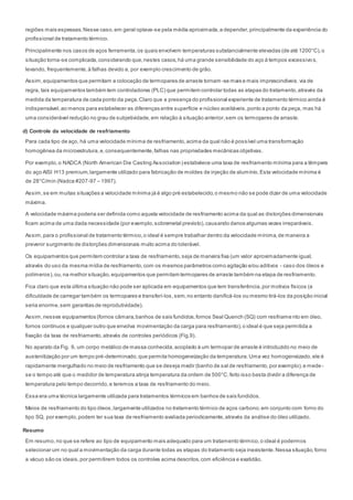 regiões mais espessas.Nesse caso,em geral optava-se pela média aproximada,a depender,principalmente da experiência do
profissional de tratamento térmico.
Principalmente nos casos de aços ferramenta,os quais envolvem temperaturas substancialmente elevadas (de até 1200°C),o
situação torna-se complicada,considerando que,nestes casos,há uma grande sensibilidade do aço à tempos excessivo s,
levando, frequentemente,à falhas devido a, por exemplo crescimento de grão.
Assim,equipamentos que permitam a colocação de termopares de arraste tornam -se mais e mais imprescindíveis.via de
regra, tais equipamentos também tem controladores (PLC) que permitem controlar todas as etapas do tratamento,através da
medida da temperatura de cada ponto da peça.Claro que a presença do profissional experiente de tratamento térmico ainda é
indispensável,ao menos para estabelecer as diferenças entre superfície e núcleo aceitáveis,ponto a ponto da peça, mas há
uma considerável redução no grau de subjetividade,em relação à situação anterior,sem os termopares de arraste.
d) Controle da velocidade de resfriamento
Para cada tipo de aço, há uma velocidade mínima de resfriamento,acima da qual não é possível uma transformação
homogênea da microestrutura,e,consequentemente,falhas nas propriedades mecânicas objetivas.
Por exemplo,o NADCA (North American Die Casting Association) estabelece uma taxa de resfriamento mínima para a têmpera
do aço AISI H13 premium,largamente utilizado para fabricação de moldes de injeção de alumínio.Esta velocidade mínima é
de 28°C/min (Nadca #207-97 – 1997).
Assim,se em muitas situações a velocidade mínima já é algo pré estabelecido,o mesmo não se pode dizer de uma velocidade
máxima.
A velocidade máxima poderia ser definida como aquela velocidade de resfriamento acima da qual as distorções dimensionais
ficam acima de uma dada necessidade (por exemplo,sobremetal previsto),causando danos algumas vezes irreparáveis.
Assim,para o profissional de tratamento térmico,o ideal é sempre trabalhar dentro da velocidade mínima,de maneira a
prevenir surgimento de distorções dimensionais muito acima do tolerável.
Os equipamentos que permitem controlar a taxa de resfriamento,seja de maneira fixa (um valor aproximadamente igual,
através do uso da mesma mídia de resfriamento,com os mesmos parâmetros como agitação e/ou aditivos - caso dos óleos e
polímeros),ou,na melhor situação,equipamentos que permitam termopares de arraste também na etapa de resfriamento.
Fica claro que esta última situação não pode ser aplicada em equipamentos que tem transferência,por motivos físicos (a
dificuldade de carregar também os termopares e transferí-los,sem,no entanto danificá-los ou mesmo tirá-los da posição inicial
seria enorme,sem garantias de reprodutividade).
Assim,nesses equipamentos (fornos câmara,banhos de sais fundidos,fornos Seal Quench (SQ) com resfriame nto em óleo,
fornos contínuos e qualquer outro que envolva movimentação da carga para resfriamento),o ideal é que seja permitida a
fixação da taxa de resfriamento,através de controles periódicos (Fig.9).
No aparato da Fig. 9, um corpo metálico de massa conhecida,acoplado à um termopar de arraste é introduzido no meio de
austenitização por um tempo pré-determinado,que permita homogeneização da temperatura.Uma vez homogeneizado,ele é
rapidamente mergulhado no meio de resfriamento que se deseja medir (banho de sal de resfriamento,por exemplo),e mede -
se o tempo até que o medidor de temperatura atinja temperatura da ordem de 500°C.feito isso basta dividir a diferença de
temperatura pelo tempo decorrido,e teremos a taxa de resfriamento do meio.
Essa era uma técnica largamente utilizada para tratamentos térmicos em banhos de sais fundidos.
Meios de resfriamento do tipo óleos,largamente utilizados no tratamento térmico de aços carbono,em conjunto com forno do
tipo SQ, por exemplo,podem ter sua taxa de resfriamento avaliada periodicamente,através da análise do óleo utilizado.
Resumo
Em resumo,no que se refere ao tipo de equipamento mais adequado para um tratamento térmico,o ideal é podermos
selecionar um no qual a movimentação da carga durante todas as etapas do tratamento seja inexistente.Nessa situação,forno
a vácuo são os ideais,por permitirem todos os controles acima descritos,com eficiência e exatidão.
 