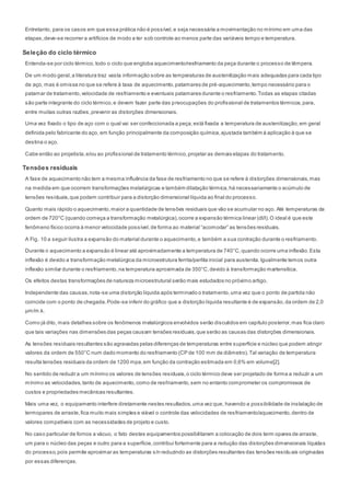 Entretanto, para os casos em que essa prática não é possível,e seja necessária a movimentação no mínimo em uma das
etapas,deve-se recorrer a artifícios de modo a ter sob controle ao menos parte das variáveis tempo e temperatura.
Seleção do ciclo térmico
Entenda-se por ciclo térmico, todo o ciclo que engloba aquecimento/resfriamento da peça durante o processo de têmpera.
De um modo geral,a literatura traz vasta informação sobre as temperaturas de austenitização mais adequadas para cada tipo
de aço, mas é omissa no que se refere à taxa de aquecimento,patamares de pré-aquecimento,tempo necessário para o
patamar de tratamento,velocidade de resfriamento e eventuais patamares durante o resfriamento.Todas as etapas citadas
são parte integrante do ciclo térmico,e devem fazer parte das preocupações do profissional de tratamentos térmicos,para,
entre muitas outras razões,prevenir as distorções dimensionais.
Uma vez fixado o tipo de aço com o qual vai ser confeccionada a peça,está fixada a temperatura de austenitização,em geral
definida pelo fabricante do aço, em função principalmente da composição química,ajustada também à aplicação à que se
destina o aço.
Cabe então ao projetista,e/ou ao profissional de tratamento térmico,projetar as demais etapas do tratamento.
Tensões residuais
A fase de aquecimento não tem a mesma influência da fase de resfriamento no que se refere à distorções dimensionais,mas
na medida em que ocorrem transformações metalúrgicas e também dilatação térmica,há necessariamente o acúmulo de
tensões residuais,que podem contribuir para a distorção dimensional líquida ao final do processo.
Quanto mais rápido o aquecimento,maior a quantidade de tensões residuais que vão se acumular no aço. Até temperaturas da
ordem de 720°C (quando começa a transformação metalúrgica),ocorre a expansão térmica linear (dl/l).O ideal é que este
fenômeno físico ocorra à menor velocidade possível,de forma ao material “acomodar” as tensões residuais.
A Fig. 10 a seguir ilustra a expansão do material durante o aquecimento,e também a sua contração durante o resfriamento.
Durante o aquecimento a expansão é linear até aproximadamente a temperatura de 740°C,quando ocorre uma inflexão.Esta
inflexão é devido a transformação metalúrgica da microestrutura ferrita/perlita inicial para austenita.Igualmente temos outra
inflexão similar durante o resfriamento,na temperatura aproximada de 350°C,devido à transformação martensítica.
Os efeitos destas transformações de natureza microestrutural serão mais estudados no próximo artigo.
Independente das causas,nota-se uma distorção líquida após terminado o tratamento,uma vez que o ponto de partida não
coincide com o ponto de chegada.Pode-se inferir do gráfico que a distorção líquida resultante é de expansão,da ordem de 2,0
µm/m.k.
Como já dito, mais detalhes sobre os fenômenos metalúrgicos envolvidos serão discutidos em capítulo posterior,mas fica claro
que tais variações nas dimensões das peças causam tensões residuais,que serão as causas das distorções dimensionais.
As tensões residuais resultantes são agravadas pelas diferenças de temperaturas entre superfície e núcleo que podem atingir
valores da ordem de 550°C num dado momento do resfriamento (CP de 100 mm de diâmetro).Tal variação de temperatura
resulta tensões residuais da ordem de 1200 mpa,em função da contração estimada em 0,6% em volume[2].
No sentido de reduzir a um mínimo os valores de tensões residuais,o ciclo térmico deve ser projetado de forma a reduzir a um
mínimo as velocidades,tanto de aquecimento,como de resfriamento,sem no entanto comprometer os compromissos de
custos e propriedades mecânicas resultantes.
Mais uma vez, o equipamento interfere diretamente nestes resultados,uma vez que, havendo a possibilidade de instalação de
termopares de arraste,fica muito mais simples e viável o controle das velocidades de resfriamento/aquecimento,dentro de
valores compatíveis com as necessidades de projeto e custo.
No caso particular de fornos a vácuo, o fato destes equipamentos possibilitarem a colocação de dois term opares de arraste,
um para o núcleo das peças e outro para a superfície,contribui fortemente para a redução das distorções dimensionais líquidas
do processo,pois permite aproximar as temperaturas s/n reduzindo as distorções resultantes das tensões residu ais originadas
por essas diferenças.
 