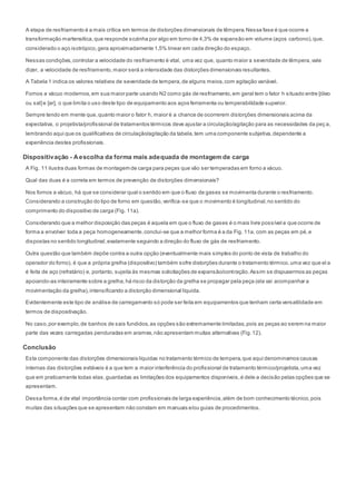 A etapa de resfriamento é a mais crítica em termos de distorções dimensionais de têmpera.Nessa fase é que ocorre a
transformação martensítica,que responde sozinha por algo em torno de 4,3% de expansão em volume (aços carbono),que,
considerado o aço isotrópico,gera aproximadamente 1,5% linear em cada direção do espaço.
Nessas condições,controlar a velocidade do resfriamento é vital, uma vez que, quanto maior a severidade de têmpera,vale
dizer, a velocidade de resfriamento,maior será a intensidade das distorções dimensionais resultantes.
A Tabela 1 indica os valores relativos de severidade de tempera,de alguns meios,com agitação variável.
Fornos a vácuo modernos,em sua maior parte usando N2 como gás de resfriamento,em geral tem o fator h situado entre [óleo
ou sal]e [ar], o que limita o uso deste tipo de equipamento aos aços ferramenta ou temperabilidade superior.
Sempre tendo em mente que,quanto maior o fator h, maior é a chance de ocorrerem distorções dimensionais acima da
expectativa, o projetista/profissional de tratamentos térmicos deve ajustar a circulação/agitação para as necessidades da peç a,
lembrando aqui que os qualificativos de circulação/agitação da tabela,tem uma componente subjetiva,dependente a
experiência destes profissionais.
Dispositivação - Aescolha da forma mais adequada de montagem de carga
A Fig. 11 ilustra duas formas de montagem de carga para peças que vão ser temperadas em forno a vácuo.
Qual das duas é a correta em termos de prevenção de distorções dimensionais?
Nos fornos a vácuo, há que se considerar qual o sentido em que o fluxo de gases se movimenta durante o resfriamento.
Considerando a construção do tipo de forno em questão,verifica-se que o movimento é longitudinal,no sentido do
comprimento do dispositivo de carga (Fig. 11a).
Considerando que a melhor disposição das peças é aquela em que o fluxo de gases é o mais livre possível e que ocorre de
forma a envolver toda a peça homogeneamente,conclui-se que a melhor forma é a da Fig. 11a, com as peças em pé,e
dispostas no sentido longitudinal,exatamente seguindo a direção do fluxo de gás de resfriamento.
Outra questão que também depõe contra a outra opção (eventualmente mais simples do ponto de vista de trabalho do
operador do forno), é que a própria grelha (dispositivo) também sofre distorções durante o tratamento térmico,uma vez que el a
é feita de aço (refratário) e, portanto, sujeita às mesmas solicitações de expansão/contração.Assim se dispusermos as peças
apoiando-as inteiramente sobre a grelha,há risco da distorção da grelha se propagar pela peça (ela vai acompanhar a
movimentação da grelha),intensificando a distorção dimensional líquida.
Evidentemente este tipo de análise de carregamento só pode ser feita em equipamentos que tenham certa versatilidade em
termos de dispositivação.
No caso,por exemplo,de banhos de sais fundidos,as opções são extremamente limitadas,pois as peças ao serem na maior
parte das vezes carregadas penduradas em arames,não apresentam muitas alternativas (Fig.12).
Conclusão
Esta componente das distorções dimensionais líquidas no tratamento térmico de tempera,que aqui denominamos causas
internas das distorções evitáveis é a que tem a maior interferência do profissional de tratamento térmico/projetista,uma vez
que em praticamente todas elas,guardadas as limitações dos equipamentos disponíveis,é dele a decisão pelas opções que se
apresentam.
Dessa forma,é de vital importância contar com profissionais de larga experiência,além de bom conhecimento técnico,pois
muitas das situações que se apresentam não constam em manuais e/ou guias de procedimentos.
 