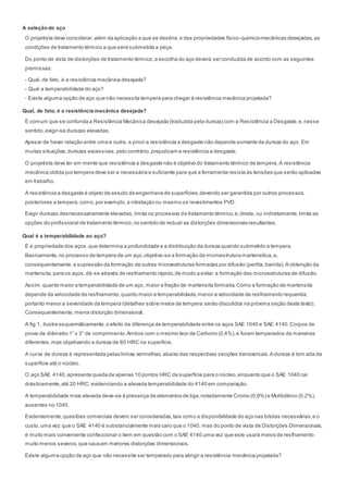 A seleçãodo aço
O projetista deve considerar,além da aplicação a que se destina,e das propriedades físico-quimico-mecânicas desejadas,as
condições de tratamento térmico a que será submetida a peça.
Do ponto de vista de distorções de tratamento térmico,a escolha do aço deverá ser conduzida de acordo com as seguintes
premissas:
- Qual, de fato, é a resistência mecânica desejada?
- Qual a temperabilidade do aço?
- Existe alguma opção de aço que não necessita tempera para chegar à resistência mecânica projetada?
Qual, de fato, é a resistência mecânica desejada?
É comum que se confunda a Resistência Mecânica desejada (traduzida pela dureza) com a Resistência a Desgaste,e,nesse
sentido, exigir-se durezas elevadas.
Apesar de haver relação entre uma e outra, a priori a resistência a desgaste não depende somente da dureza do aço. Em
muitas situações,durezas excessivas,pelo contrário,prejudicam a resistência a desgaste.
O projetista deve ter em mente que resistência a desgaste não é objetivo do tratamento térmico de tempera.A resistência
mecânica obtida por tempera deve ser a necessária e suficiente para que a ferramenta resista às tensões que serão aplicadas
em trabalho.
A resistência a desgaste é objeto de estudo da engenharia de superfícies,devendo ser garantida por outros processos,
posteriores a tempera,como,por exemplo,a nitretação ou mesmo os revestimentos PVD.
Exigir durezas desnecessariamente elevadas,limita os processos de tratamento térmico,e,direta, ou indiretamente,limita as
opções do profissional de tratamento térmico,no sentido de reduzir as distorções dimensionais resultantes.
Qual é a temperabilidade ao aço?
É a propriedade dos aços,que determina a profundidade e a distribuição da dureza quando submetido a tempera.
Basicamente,no processo de tempera de um aço,objetiva-se a formação da microestrutura martensítica,e,
consequentemente,a supressão da formação de outras microestruturas formadas por difusão (perlita,bainita).A obtenção da
martensita,para os aços,dá-se através de resfriamento rápido,de modo a evitar a formação das microestruturas de difusão.
Assim,quanto maior a temperabilidade de um aço, maior a fração de martensita formada.Como a formação de martensita
depende da velocidade de resfriamento,quanto maior a temperabilidade,menor a velocidade de resfriamento requerida,
portanto menor a severidade da tempera (detalhes sobre meios de tempera serão discutidos na próxima seção deste texto).
Consequentemente,menor distorção dimensional.
A fig 1, ilustra esquemáticamente,o efeito da diferença de temperabilidade entre os aços SAE 1040 e SAE 4140.Corpos de
prova de diâmetro 1” x 3” de comprimento.Ambos com o mesmo teor de Carbono (0,4%),e foram temperados de maneiras
diferentes,mas objetivando a dureza de 60 HRC na superfície.
A curva de dureza é representada pelas linhas vermelhas,abaixo das respectivas secções transversais.A dureza é tom ada da
superfície até o núcleo.
O aço SAE 4140,apresenta queda de apenas 10 pontos HRC da superfície para o núcleo,enquanto que o SAE 1040 cai
drásticamente,até 20 HRC,evidenciando a elevada temperabilidade do 4140 em comparação.
A temperabilidade mais elevada deve-se à presença de elementos de liga,notadamente Cromo (0,9%) e Molibdênio (0,2%),
ausentes no 1040.
Evidentemente,questões comerciais devem ser consideradas,tais como a disponibilidade do aço nas bitolas necessárias,e o
custo,uma vez que o SAE 4140 é substancialmente mais caro que o 1040, mas do ponto de vista de Distorções Dimensionais,
é muito mais conveniente confeccionar o item em questão com o SAE 4140,uma vez que este usará meios de resfriamento
muito menos severos,que causam menores distorções dimensionais.
Existe alguma opção de aço que não necessite ser temperado para atingir a resistência mecânica projetada?
 