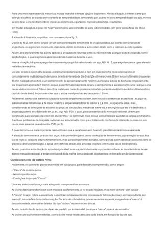 Para uma mesma resistência mecânica,muitas vezes há diversas opções disponíveis.Nessa situação,é interessante que
seleção seja feita de acordo com o critério de temperabilidade,lembrando que,quanto maior a temperabilidade do aço, menos
severo deve ser o resfriamento no processo de tempera,e portanto, menores distorções resultantes.
Em muitas situações,é possível "fugir"da tempera,selecionando-se aços já beneficiados (em geral para a faixa de 28/32
HRC).
A situação é ilustrada,na prática, com um exemplo na fig. 2.
O pino da fig 2, tem como função ser um componente para ferramenta de injeção plástica.De acordo com análise de
engenharia,este pino tem movimento deslizante,dentro do molde e tem contato direto com o polímero sendo injetado.
Assim,este componente fica sujeito apenas à desgaste de natureza adesiva,não havendo qualquer outra solicitação,como
tração/torção, o qual exigiria elevada resistência mecânica durante o uso.
Nessa situação,há que se perguntar exatamente por quê foi selecionado um aço,AISI H13, que exige tempera e gera elevada
resistência mecânica.
De fato, devido à geometria da peça,extremamente desfavorável,o item em questão tinha risco potencial de ser
completamente inutilizado após tempera,devido à intensidade de distorções dimensionais.Oitem tem um diâmetro de apenas
15 mm na região mais fina,e um comprimento de aproximadamente 700 mm.A previsão teórica da flecha de empenamento,
era de aproximadamente 1,05 mm.,o que,se confirmado na prática,levaria o componente à sucateamento,uma vez que seria
necessário no mínimo 2,10 mm de sobre metal para correção posterior (o modelo para cálculo teórico será discutido no ultimo
capitulo deste texto). Importante notar que o sobre metal previsto era de apenas 1,0 mm.
Felizmente,devido aos extremos cuidados durante o tratamento do item,com inclusão de técnicas específicas ( e,diga-se,
extremamente trabalhosas e de maior custo!),o empenamento total foi inferior a 0,4 mm.,e a peça foi salva, mas,
considerando as condições de trabalho da peça,as solicitações mecânicas sobre ela,e a função a que ela se destinava,o
projetista poderia tê-la fabricado em,p.ex., aço AISI P20, o qual,pela característica do mercado nacional,já vem pré
beneficiado para durezas da ordem de 28/32 HRC (100 kgf/mm2),mais do que suficiente para suportar as cargas em trabalho.
Eventuais problemas de desgaste poderiam ser solucionados com,p.ex., tratamento posterior de nitretação ou mesmo,em
casos mais severos,revestimentos PVD (ref.5).
A questão torna-se mais importante na medida em que a peça fica maior,havendo grande inércia térmica associada.
A situação demonstrada,de substituir aços,é disponível em geral para a confecção de ferramentas,cuja seleção do aço,fica
via de regra a cargo do próprio ferramenteiro,mas para componentes seriados,como peças automobilística s ou outros itens de
grandes séries de fabricação,o aço já vem definido através dos projetos originais (em muitos casos estrangeiros).
Assim,quando a substituição do aço não é possível,torna-se particularmente importante conhecer as características desse
aço no mercado nacional,e tentar condicioná-lo da melhor forma possível,objetivando a mínima distorção dimensional.
Condicionamento da Matéria Prima
Novamente,esta variável pode ser dividida em sub grupos,para facilitar a compreensão,como segue:
- “Casca” da matéria prima
- Anisotropia dos aços
- Condições do projeto "Casca"
Uma vez selecionado o aço mais adequado,cumpre realizar a compra.
As usinas fabricantes fornecem ao mercado o aço ferramenta já no estado recozido,mas nem sempre "sem casca".
A "casca" do aço, refere-se à camada superficial,remanescente dos processos de fabricação do aço,correspondente,por
exemplo,à superfície bruta de laminação.Por ter sido submetida a processamentos a quente,em geral essa "casca"é
descarbonetada,além de ter defeitos do tipo "dobras"ou até mesmo trincas.
Assim,na solicitação de compra,deve ser previsto um sobremetal,para que a "casca" possa ser removida.
As usinas de aço fornecem tabelas,com o sobre metal necessário para cada bitola,em função do tipo de aço.
 