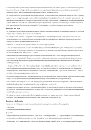 Caso a "casca" não seja removida,ou seja apenas parcialmente removida (p.ex.retífica apenas em um lado da peça),poderá
haver uma diferença muito grande de propriedades entre a superfície e o núcleo,alterando significativamente o efeito do
tratamento térmico,levando a distorções dimensionais graves ou até mesmo trincas.
No caso de laminados,principalmente chapas de estamparia,as usinas já fornecem devidamente isentas de "casca",portanto
pode não haver muita preocupação nesse sentido,mas para blocos forjados,é absolutamente necessário que o assunto seja
devidamente esclarecido entre o projetista e o fabricante do aço. Em caso de dúvida, o ideal é seguir as tabelas indicativas de
sobremetal.Nunca confundir este sobremetal com aquele absolutamente necessário para a realização do tratamento térmico.
Este caso trata-se de Condicionamento da Matéria Prima,ou seja,é um cuidado necessário na compra dela.
Anisotropia dos Aços
Os aços,assim como qualquer material policristalino,possuem algumas diferenças de propriedades mecânicas,em função da
direção.A essa diferença,dá-se o nome de anisotropia.
No caso de barras,esse não é um grande problema,pois não há alternativas para o corte e, em geral, a ferramenta será
confeccionada com seu sentido longitudinal paralelo ao sentido longitudinal da barra,já estando naturalmente,na melhor
condição em termos de distorções dimensionais de TT.
Entretanto, no caso de blocos,essa passa a ser uma preocupação importante.
A não ser em casos especiais,no qual o bloco é forjado especialmente no formato desejado,os blocos com os quais serão
confeccionadas as ferramentas,são tirados de blocos maiores,em geral sem que haja cuidado em relação à direção original
de conformação do bloco.A fig. 3 ilustra a situação.
O termo mais comumente empregado para representar essa orientação,é “fibra”, numa analogia com materiais como a
madeira,p.ex. Na realidade,tais “fibras”,nos materiais metálicos,são outras fases microestruturais,que vão se orientando
numa dada direção,em função dos processamentos mecânicos posteriores à fundição.Tais fases originam-se durante a
solidificação do aço.
A direção das “fibras” tem forte influencia distorção dimensional.De fato, a tendência é que haja uma concordância entre a
direção das fibras e a direção em que ocorre a máxima distorção.Assim,três blocos idênticos na forma,mas retirados de
diferentes direções,tendem a apresentar distorções em direções também diferentes,o que dificulta sobremane ira a previsão
do sobre metal necessário para tratamento térmico.
Uma outra implicação adicional,é que há forte influencia da orientação das fibras nas propriedades mecânicas,particularmente
nas que são influenciadas pela condição microestrutural do aço,como por exemplo,o alongamento(fig.4).
Como pode ser visto na figura, há uma forte diferença nas propriedades de tenacidade,alongamento e redução de área,em
função da direção em que é tomado o corpo de prova (longitudinal e transversal).
O ideal é que, no processo de compra,seja prevista a direção de corte em função da direção de laminação do bloco original,
de modo fazer coincidir a direção longitudinal do bloco,com a da ferramenta,e garantir que, no caso de ferramentas similares,
essa direção seja sempre a mesma.
Na prática,no entanto, essa condição não é simples de ser obtida,uma vez que raramente a direção original do bloco é
conhecida,principalmente quando a compra não é feita diretamente do fabricante do aço.
Condições do Projeto
Em termos de distorções dimensionais,o projetista deve ter os seguintes cuidados na fase de projeto:
• Geometria
• Sobremetal para o tratamento térmico
Geometria
Independentemente das dimensões relativas,e mesmo da sua forma geométrica,se a peça acima for submetida a tratamento
térmico de tempera,fatalmente haverá uma forte distorção de forma,além da distorção dimensional.(fig.5)
O motivo para isso é bastante simples,e decorre do fato de que a parte mais fina atinge as temperaturas de transformação
 