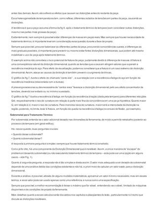 antes das demais.Assim,ela sofrerá os efeitos que causam as distorções antes do restante da peça.
Essa heterogeneidade de temperaturas tem,como reflexo,diferentes estados de tensões em partes da peça,causando as
distorções.
A tendência é que a peça assuma a forma da fig 6, após o tratamento térmico de tempera (sem considerar outras distorções,
mesmo nas partes mais grossas da peça).
Evidentemente,nem sempre é possível evitar diferenças de massa em peças reais.Mas sempre que houver necessidade de
tratamento térmico,é importante levar em consideração essa questão durante a fase de projeto.
Sempre que possível,procurar balancear as diferentes partes da peça,procurando concordâncias suaves,e diferenças as
mais graduais possíveis,é importante para prevenir ou mesmo evitar fortes distorções dimensionais,que podem até mesmo
inviabilizar o uso da peça após tratamento térmico.
O exemplo acima não considera o risco potencial de fratura da peça, justamente devido à diferença de massas.A fratura é
uma conseqüência natural da distorção dimensional,quando as tensões que a causam atingem valores que superam a
resistência mecânica do aço.Para efeito de visualização,podemos considerar que a fratura é um caso extremo de distorção
dimensional.Assim,atacar as causas da distorção é também prevenir o surgimento de trincas.
O gráfico da fig.7, ilustra o efeito do chamado “canto vivo” , e sua relação com a resistência a fadiga do aço em função da
resistência mecânica (relacionada com a dureza).
A presença excessiva ou desnecessária de “cantos vivos” favorece a distorção dimensional,pelo seu efeito concentrador de
tensões,devendo ser evitado ou no mínimo suavizado.
O gráfico da fig 7 ilustra a resistência à fadiga,em função da resistência à tração (dada pela tempera) para diferentes rela ções
Q/d, respectivamente o raio de curvatura em relação à parte mais fina da concordância em uma peça hipotética.Quanto maior
Q, em relação à d, maior o raio de curvatura. Para menores raios de curvatura, maior será a intensidade da distorção na
região,podendo,no limite,levar à fratura, em função da queda na resistência à fadiga (no ensaio de flexão , por exemplo).
Sobremetal para Tratamento Térmico
Por sobremetal,entenda-se o valor adicional deixado nas dimensões da ferramenta,de modo a permitir retrabalho posterior ao
processo de tempera (em geral retífica).
Há, nesse quesito,duas perguntas cruciais:
• Quando deixar sobremetal?
• Quanto sobremetal deixar?
A resposta à primeira pergunta é simples:sempre que houver tratamento térmico envolvido.
Como já foi dito, há uma componente da Distorção Dimensional que é inevitável. Assim,a única maneira de “escapar” do
problema é deixando sobremetal (ou não executando tratamento térmico de tempera – esta pode ser uma opção em alguns
casos – vide Fig. 1).
Quanto à segunda pergunta,a resposta não é tão simples e direta assim.Ovalor mais adequado a ser deixado de sobremetal
depende de uma análise detida das condições existentes e não há, a priori meio de calcular um valor exato para a distorção
dimensional.
Durante a análise,é possível,através de alguns modelos matemáticos,aproximar um valor mínimo necessário,mas em escala
teórica, e esse valor pode ser usado apenas como uma referência,e nunca como uma especificação.
Sempre que possível,a melhor recomendação é deixar o máximo que for viável, entendendo-se o viável, limitado às máquinas
disponíveis e às condições de projeto da ferramenta.
Mais detalhes quanto a esses cálculos serão discutidos nos capítulos subseqüentes do texto, particularmente no trecho que
discute as distorçôes inevitáveis.
 
